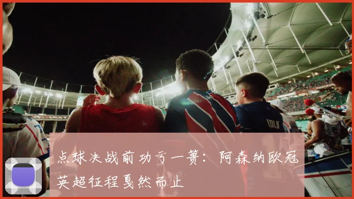点球决战前功亏一篑：阿森纳欧冠英超征程戛然而止