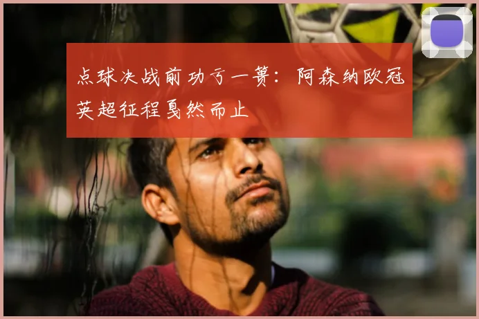点球决战前功亏一篑：阿森纳欧冠英超征程戛然而止