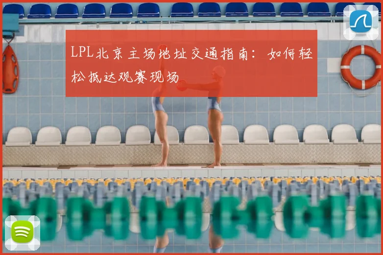 LPL北京主场地址交通指南：如何轻松抵达观赛现场