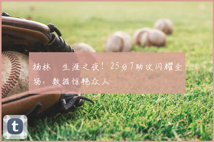 杨林祎生涯之夜！25分7助攻闪耀全场，数据惊艳众人