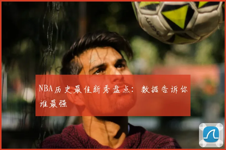 NBA历史最佳新秀盘点：数据告诉你谁最强