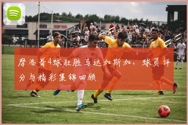 摩洛哥4球狂胜马达加斯加，球员评分与精彩集锦回顾