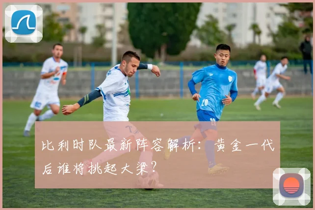 比利时队最新阵容解析：黄金一代后谁将挑起大梁？