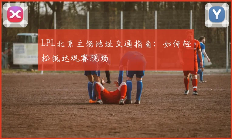 LPL北京主场地址交通指南:如何轻松抵达观赛现场