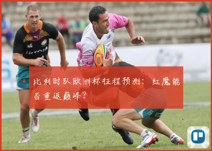 比利时队欧洲杯征程预测：红魔能否重返巅峰？
